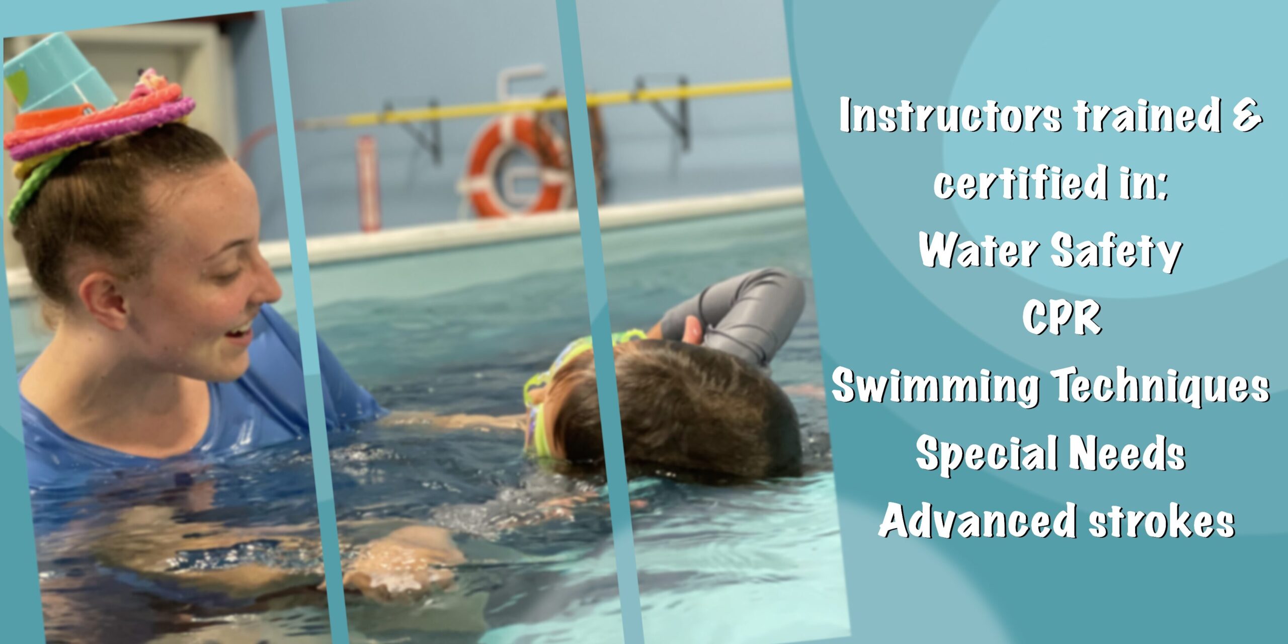 nstructors Trained &
certified in:
Water Safety
CPR
Swimming Techniques
Special Needs
Advanced Strokes